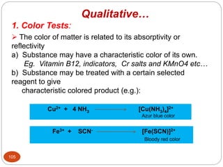 1. Color Tests:
 The color of matter is related to its absorptivity or
reflectivity
a) Substance may have a characteristic color of its own.
Eg. Vitamin B12, indicators, Cr salts and KMnO4 etc…
b) Substance may be treated with a certain selected
reagent to give
characteristic colored product (e.g.):
Cu2+ + 4 NH3 [Cu(NH3)4]2+
Azur blue color
Fe3+ + SCN- [Fe(SCN)]2+
Bloody red color
105
Qualitative…
 