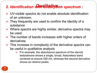 2. Identification with absorption spectrum :
 UV-visible spectra do not enable absolute identification
of an unknown,
 They frequently are used to confirm the identity of a
substance
 Where spectra are highly similar, derivative spectra may
be used.
 The number of bands increases with higher orders of
derivatives.
 This increase in complexity of the derivative spectra can
be useful in qualitative analysis
 For example, the absorbance spectrum of the steroid
testosterone shows a single, broad, featureless band
centered at around 330 nm, whereas the second derivative
shows six distinct peaks.
10
7
Qualitative…
 
