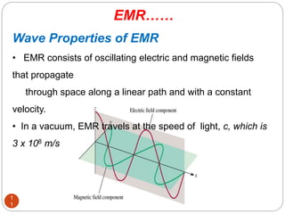 Wave Properties of EMR
• EMR consists of oscillating electric and magnetic fields
that propagate
through space along a linear path and with a constant
velocity.
• In a vacuum, EMR travels at the speed of light, c, which is
3 x 108 m/s
EMR……
1
1
 