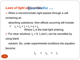 Laws of light absorption
 When a monochromatic light passes through a cell
containing an
absorbing substance, then effects occurring will include:
 Io = Ia + Ir + It + If + Is
Where I0 is the total light entering.
 For clear solutions, Is = 0, If and Ir can be cancelled by
using blank
solution. So, under experimental conditions the equation
become;
Io = Ia + It
111
Quantitative …
 