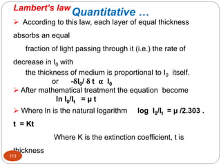 Quantitative …
Lambert’s law
 According to this law, each layer of equal thickness
absorbs an equal
fraction of light passing through it (i.e.) the rate of
decrease in I0 with
the thickness of medium is proportional to I0 itself.
or -δI0/ δ t α I0
 After mathematical treatment the equation become
ln I0/It = µ t
 Where ln is the natural logarithm log I0/It = µ /2.303 .
t = Kt
Where K is the extinction coefficient, t is
thickness
113
 