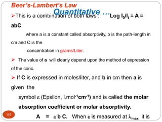 Beer’s-Lambert’s Law
This is a combination of both laws ; Log I0/It = A =
abC
where a is a constant called absorptivity, b is the path-length in
cm and C is the
concentration in grams/Liter.
 The value of a will clearly depend upon the method of expression
of the conc.
 If C is expressed in moles/liter, and b in cm then a is
given the
symbol  (Epsilon, l.mol-1cm-1) and is called the molar
absorption coefficient or molar absorptivity.
A =  b C. When  is measured at max it is
116
Quantitative …
 