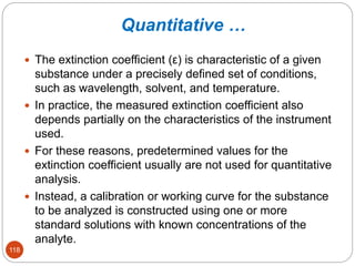 Quantitative …
118
 The extinction coefficient (ε) is characteristic of a given
substance under a precisely defined set of conditions,
such as wavelength, solvent, and temperature.
 In practice, the measured extinction coefficient also
depends partially on the characteristics of the instrument
used.
 For these reasons, predetermined values for the
extinction coefficient usually are not used for quantitative
analysis.
 Instead, a calibration or working curve for the substance
to be analyzed is constructed using one or more
standard solutions with known concentrations of the
analyte.
 