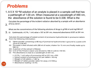 Problems
1. A 5 X 10–4M solution of an analyte is placed in a sample cell that has
a pathlength of 1.00 cm. When measured at a wavelength of 490 nm,
the absorbance of the solution is found to be 0.338. What is the
analyte’s molar absorptivity at this wavelength?
2.
3.
4.
119
 