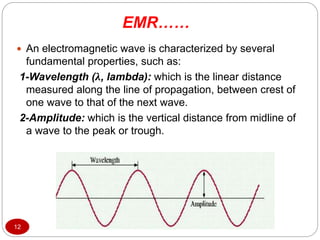  An electromagnetic wave is characterized by several
fundamental properties, such as:
1-Wavelength (λ, lambda): which is the linear distance
measured along the line of propagation, between crest of
one wave to that of the next wave.
2-Amplitude: which is the vertical distance from midline of
a wave to the peak or trough.
12
EMR……
 