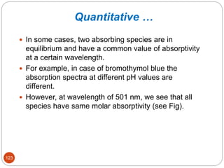 Quantitative …
 In some cases, two absorbing species are in
equilibrium and have a common value of absorptivity
at a certain wavelength.
 For example, in case of bromothymol blue the
absorption spectra at different pH values are
different.
 However, at wavelength of 501 nm, we see that all
species have same molar absorptivity (see Fig).
123
 