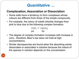 Quantitative …
Complexation, Association or Dissociation
 Some salts have a tendency to form complexes whose
colours are different from those of the simple compounds.
 For example, the colour of cobalt chloride changes from
pink to blue due to the following complex formation.
 The degree of complex formation increases with increase in
conc., therefore, Beer’s law does not hold at high
concentrations.
 Similar discrepancies are found when the absorbing solute
dissociates or associates in solution because the nature of
the species in solution depends on the concentration.
125
 