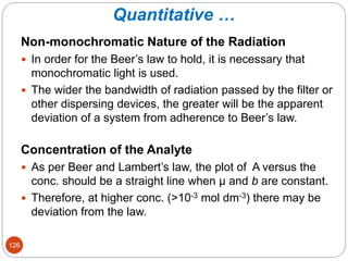 Quantitative …
Non-monochromatic Nature of the Radiation
 In order for the Beer’s law to hold, it is necessary that
monochromatic light is used.
 The wider the bandwidth of radiation passed by the filter or
other dispersing devices, the greater will be the apparent
deviation of a system from adherence to Beer’s law.
Concentration of the Analyte
 As per Beer and Lambert’s law, the plot of A versus the
conc. should be a straight line when µ and b are constant.
 Therefore, at higher conc. (>10-3 mol dm-3) there may be
deviation from the law.
126
 