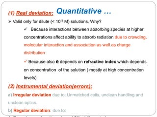 (1) Real deviation:
 Valid only for dilute (< 10-3 M) solutions. Why?
 Because interactions between absorbing species at higher
concentrations affect ability to absorb radiation due to crowding,
molecular interaction and association as well as charge
distribution
 Because also e depends on refractive index which depends
on concentration of the solution ( mostly at high concentration
levels)
(2) Instrumental deviation(errors):
a) Irregular deviation due to: Unmatched cells, unclean handling and
unclean optics.
b) Regular deviation: due to:
1
2
8
Quantitative …
 