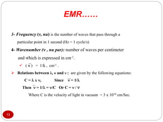 3- Frequency (v, nu) is the number of waves that pass through a
particular point in 1 second (Hz = 1 cycle/s)
4- Wavenumber ( , nu par): number of waves per centimeter
and which is expressed in cm-1.
 (  ) = 1/ , cm-1 .
 Relations between ,  and  : are given by the following equations:
C =  x , Since  = 1/
Then  = 1/ = /C Or C =  / 
Where C is the velocity of light in vacuum = 3 x 1010 cm/Sec.
EMR……
13
 