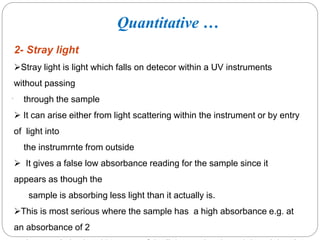 .
2- Stray light
Stray light is light which falls on detecor within a UV instruments
without passing
through the sample
 It can arise either from light scattering within the instrument or by entry
of light into
the instrumrnte from outside
 It gives a false low absorbance reading for the sample since it
appears as though the
sample is absorbing less light than it actually is.
This is most serious where the sample has a high absorbance e.g. at
an absorbance of 2
1
3
0
Quantitative …
 
