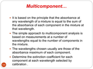 Multicomponent…
 It is based on the principle that the absorbance at
any wavelength of a mixture is equal to the sum of
the absorbance of each component in the mixture at
that wavelength.
 The simple approach to multicomponent analysis is
based on measurements at a number of
wavelengths equal to the number of components in
the mixture.
 The wavelengths chosen usually are those of the
absorbance maximum of each component.
 Determine the extinction coefficient for each
component at each wavelength selected by
calibration .
133
 