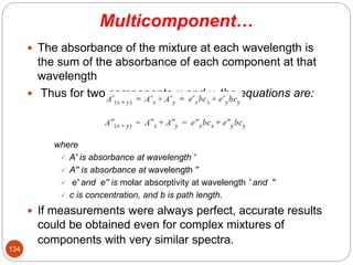 Multicomponent…
 The absorbance of the mixture at each wavelength is
the sum of the absorbance of each component at that
wavelength
 Thus for two components x and y, the equations are:
where
 A′ is absorbance at wavelength ′
 A′′ is absorbance at wavelength ′′
 e′ and e′′ is molar absorptivity at wavelength ′ and ′′
 c is concentration, and b is path length.
 If measurements were always perfect, accurate results
could be obtained even for complex mixtures of
components with very similar spectra.
134
 