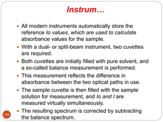 Instrum…
 All modern instruments automatically store the
reference Io values, which are used to calculate
absorbance values for the sample.
 With a dual- or split-beam instrument, two cuvettes
are required.
 Both cuvettes are initially filled with pure solvent, and
a so-called balance measurement is performed.
 This measurement reflects the difference in
absorbance between the two optical paths in use.
 The sample cuvette is then filled with the sample
solution for measurement, and Io and I are
measured virtually simultaneously.
 The resulting spectrum is corrected by subtracting
the balance spectrum.
139
 