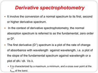 Derivative spectrophotometry
 It involve the conversion of a normal spectrum to its first, second
or higher derivative spectrum.
 In the context of derivative spectrophotometry, the normal
absorption spectrum is referred to as the fundamental, zero order
or D0.
 The first derivative (D1) spectrum is a plot of the rate of change
of absorbance with wavelength against wavelength, i.e. a plot of
the slope of the fundamental spectrum against wavelength or a
plot of dA / dλ Vs λ.
 It is characterized by a maximum, a minimum, and a cross over point at the
λmax of the band.
145
 