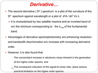 Derivative…
 The second derivative ( D2 ) spectrum is a plot of the curvature of the
D0 spectrum against wavelength or a plot of d2A / dλ2 Vs λ.
 It is characterized by two satellite maxima and an inverted band of
w/c the minimum corresponding to the λmax of the fundamental
band.
 Advantages of derivative spectrophotometry are enhancing resolution
and bandwidth discrimination w/c increase with increasing derivative
order.
 However, it is also found that
 The concomitant increase in electronic noise inherent in the generation
of the higher order spectra, and
 The consequent reduction of the signal-to-noise ratio, place serious
practical limitation on the higher order spectra.
146
 