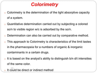 Colorimetry
o Colorimetry is the determination of the light absorptive capacity
of a system.
o Quantitative determination carried out by subjecting a colored
so/n to visible region w/c is adsorbed by the so/n.
o Determination can also be carried out by comparative method.
o This approach to Colorimetry is characteristics of the limit tastes
in the pharmacopeia for a numbers of organic & inorganic
contaminants in a certain drugs.
o It is based on the analyst’s ability to distinguish b/n d/t intensities
of the same color.
o It could be direct or indirect method
151
 