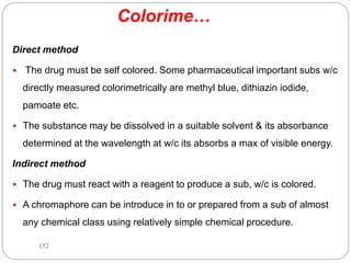 Colorime…
Direct method
 The drug must be self colored. Some pharmaceutical important subs w/c
directly measured colorimetrically are methyl blue, dithiazin iodide,
pamoate etc.
 The substance may be dissolved in a suitable solvent & its absorbance
determined at the wavelength at w/c its absorbs a max of visible energy.
Indirect method
 The drug must react with a reagent to produce a sub, w/c is colored.
 A chromaphore can be introduce in to or prepared from a sub of almost
any chemical class using relatively simple chemical procedure.
152
 