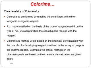 Colorime…
The chemistry of Colorimetry
 Colored sub are formed by reacting the constituent with either
inorganic or organic reagent.
 Rxn may classified on the basis of the type of reagent used & on the
type of rxn, w/c occurs when the constituent is reacted with the
reagent.
 Colorimetric method w/c is based on the chemical derivatization with
the use of color developing reagent is utilized in the assay of drugs in
the pharmacopoeia. Examples w/c official methods in the
pharmacopoeia are based on the chemical derivatization are given
below
154
 