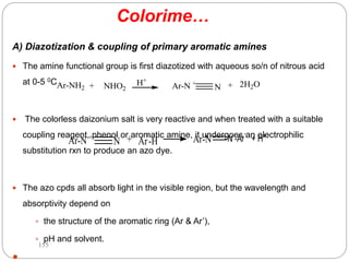 Colorime…
A) Diazotization & coupling of primary aromatic amines
 The amine functional group is first diazotized with aqueous so/n of nitrous acid
at 0-5 0C .
 The colorless daizonium salt is very reactive and when treated with a suitable
coupling reagent, phenol or aromatic amine, it undergoes an electrophilic
substitution rxn to produce an azo dye.
 The azo cpds all absorb light in the visible region, but the wavelength and
absorptivity depend on
 the structure of the aromatic ring (Ar & Ar’),
 pH and solvent.

Ar-NH2 + NHO2 Ar-N +
N
H+
+ 2H2O
Ar-N +
N + Ar'
-H Ar-N N -Ar'
+ H+
155
 