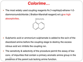 Colorime…
 The most widely used coupling reagents N-(1-naphtayl)-ethane-1-2-
diammoniumdichloride ( Bratton-Marshall reagent) w/c give high
absorptivities.
 Sulphamic acid or ammonium sulphamate is added to the so/n of the
diazotized amine before the coupling stage to destroy the excess
nitrous acid w/c inhibits the coupling rxn.
 The sensitivity & selectivity of the procedure permit the assay of low
conc. of impurities that contain a primary aromatic amine group in the
presence of the parent sub lacking amine function.
NHCH2CH2NH2
156
 