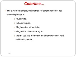 Colorime…
 The BP (1988) employ this method for determination of free
amine impurities in
o Frusemide,
o Iothalemic acid,
o Meglutamine Iothamic inj.
o Meglumine diatrazoate inj. &
o the BP use this method in the determination of Folic
acid and its tablet.
157
 