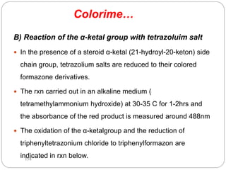 Colorime…
B) Reaction of the α-ketal group with tetrazoluim salt
 In the presence of a steroid α-ketal (21-hydroyl-20-keton) side
chain group, tetrazolium salts are reduced to their colored
formazone derivatives.
 The rxn carried out in an alkaline medium (
tetramethylammonium hydroxide) at 30-35 C for 1-2hrs and
the absorbance of the red product is measured around 488nm
 The oxidation of the α-ketalgroup and the reduction of
triphenyltetrazonium chloride to triphenylformazon are
indicated in rxn below.
158
 