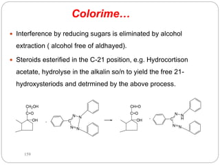 Colorime…
 Interference by reducing sugars is eliminated by alcohol
extraction ( alcohol free of aldhayed).
 Steroids esterified in the C-21 position, e.g. Hydrocortison
acetate, hydrolyse in the alkalin so/n to yield the free 21-
hydroxysteriods and detrmined by the above process.
C=O
CH2OH
OH +
N
N
C
N N
N
H
N
C
N N
C=O
CH=O
OH +
159
 