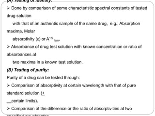 (A) Testing of identity:
 Done by comparison of some characteristic spectral constants of tested
drug solution
with that of an authentic sample of the same drug, e.g.; Absorption
maxima, Molar
absorptivity (ε) or A1%
1cm,
 Absorbance of drug test solution with known concentration or ratio of
absorbances at
two maxima in a known test solution.
(B) Testing of purity:
Purity of a drug can be tested through:
 Comparison of absorptivity at certain wavelength with that of pure
standard solution (+
certain limits).
 Comparison of the difference or the ratio of absorptivities at two
1
6
 