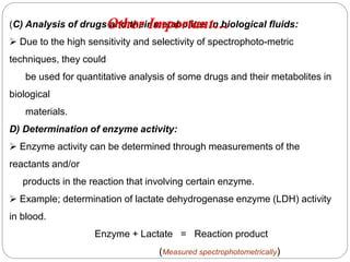 (C) Analysis of drugs and their metabolites in biological fluids:
 Due to the high sensitivity and selectivity of spectrophoto-metric
techniques, they could
be used for quantitative analysis of some drugs and their metabolites in
biological
materials.
D) Determination of enzyme activity:
 Enzyme activity can be determined through measurements of the
reactants and/or
products in the reaction that involving certain enzyme.
 Example; determination of lactate dehydrogenase enzyme (LDH) activity
in blood.
Enzyme + Lactate = Reaction product
(Measured spectrophotometrically)
1
6
7
Other Important…
 