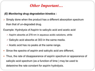 (E) Monitoring drug degradation kinetics :
 Simply done when the product has a different absorption spectrum
than that of un-degraded drug.
Example: Hydrolysis of Aspirin to salicylic acid and acetic acid
 Aspirin absorbs at 278 nm in aqueous acidic solutions, while
 Salicylic acid absorbs at 303 in the same media.
 Acetic acid has no peaks at the same range.
 Since the spectra of aspirin and salicylic acid are different,
 Thus, the rate of disappearance of aspirin spectrum or appearance of
salicylic acid spectrum (as a function of time ) may be used to
determine the rate constant for aspirin hydrolysis.
170
Other Important…
 