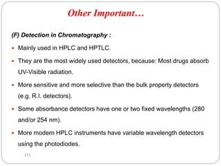 (F) Detection in Chromatography :
 Mainly used in HPLC and HPTLC.
 They are the most widely used detectors, because: Most drugs absorb
UV-Visible radiation.
 More sensitive and more selective than the bulk property detectors
(e.g. R.I. detectors).
 Some absorbance detectors have one or two fixed wavelengths (280
and/or 254 nm).
 More modern HPLC instruments have variable wavelength detectors
using the photodiodes.
171
Other Important…
 