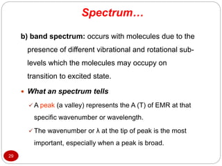 Spectrum…
29
b) band spectrum: occurs with molecules due to the
presence of different vibrational and rotational sub-
levels which the molecules may occupy on
transition to excited state.
 What an spectrum tells
 A peak (a valley) represents the A (T) of EMR at that
specific wavenumber or wavelength.
 The wavenumber or λ at the tip of peak is the most
important, especially when a peak is broad.
 