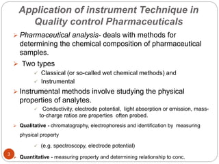 Application of instrument Technique in
Quality control Pharmaceuticals
 Pharmaceutical analysis- deals with methods for
determining the chemical composition of pharmaceutical
samples.
 Two types
 Classical (or so-called wet chemical methods) and
 Instrumental
 Instrumental methods involve studying the physical
properties of analytes.
 Conductivity, electrode potential, light absorption or emission, mass-
to-charge ratios are properties often probed.
 Qualitative - chromatography, electrophoresis and identification by measuring
physical property
 (e.g. spectroscopy, electrode potential)
 Quantitative - measuring property and determining relationship to conc.
3
 