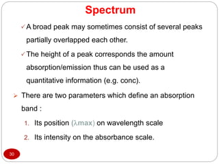 Spectrum
30
A broad peak may sometimes consist of several peaks
partially overlapped each other.
The height of a peak corresponds the amount
absorption/emission thus can be used as a
quantitative information (e.g. conc).
 There are two parameters which define an absorption
band :
1. Its position (max) on wavelength scale
2. Its intensity on the absorbance scale.
 