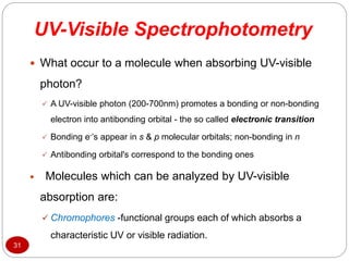 UV-Visible Spectrophotometry
31
 What occur to a molecule when absorbing UV-visible
photon?
 A UV-visible photon (200-700nm) promotes a bonding or non-bonding
electron into antibonding orbital - the so called electronic transition
 Bonding e-’s appear in s & p molecular orbitals; non-bonding in n
 Antibonding orbital's correspond to the bonding ones
 Molecules which can be analyzed by UV-visible
absorption are:
 Chromophores -functional groups each of which absorbs a
characteristic UV or visible radiation.
 