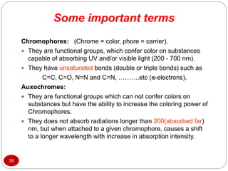 Some important terms
39
Chromophores: (Chrome = color, phore = carrier).
 They are functional groups, which confer color on substances
capable of absorbing UV and/or visible light (200 - 700 nm).
 They have unsaturated bonds (double or triple bonds) such as
C=C, C=O, N=N and C=N, ……….etc (-electrons).
Auxochromes:
 They are functional groups which can not confer colors on
substances but have the ability to increase the coloring power of
Chromophores.
 They does not absorb radiations longer than 200(absorbed far)
nm, but when attached to a given chromophore, causes a shift
to a longer wavelength with increase in absorption intensity.
 