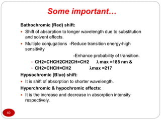 Some important…
40
Bathochromic (Red) shift:
 Shift of absorption to longer wavelength due to substitution
and solvent effects.
 Multiple conjugations -Reduce transition energy-high
sensitivity
-Enhance probability of transition.
 CH2=CHCH2CH2CH=CH2 λ max =185 nm &
 CH2=CHCH=CH2 λmax =217
Hypsochromic (Blue) shift:
 It is shift of absorption to shorter wavelength.
Hyperchromic & hypochromic effects:
 It is the increase and decrease in absorption intensity
respectively.
 