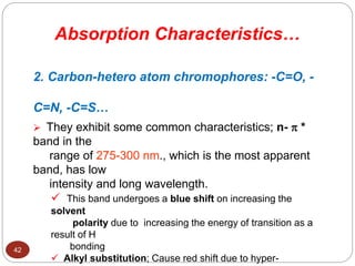 2. Carbon-hetero atom chromophores: -C=O, -
C=N, -C=S…
 They exhibit some common characteristics; n-  *
band in the
range of 275-300 nm., which is the most apparent
band, has low
intensity and long wavelength.
 This band undergoes a blue shift on increasing the
solvent
polarity due to increasing the energy of transition as a
result of H
bonding
 Alkyl substitution; Cause red shift due to hyper-
Absorption Characteristics…
42
 