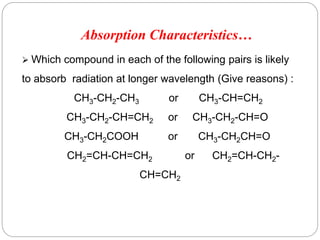  Which compound in each of the following pairs is likely
to absorb radiation at longer wavelength (Give reasons) :
CH3-CH2-CH3 or CH3-CH=CH2
CH3-CH2-CH=CH2 or CH3-CH2-CH=O
CH3-CH2COOH or CH3-CH2CH=O
CH2=CH-CH=CH2 or CH2=CH-CH2-
CH=CH2
4
7
Absorption Characteristics…
 