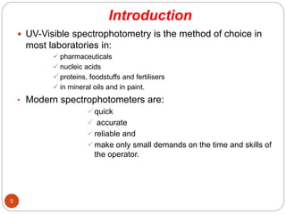Introduction
5
 UV-Visible spectrophotometry is the method of choice in
most laboratories in:
 pharmaceuticals
 nucleic acids
 proteins, foodstuffs and fertilisers
 in mineral oils and in paint.
• Modern spectrophotometers are:
quick
 accurate
reliable and
make only small demands on the time and skills of
the operator.
 