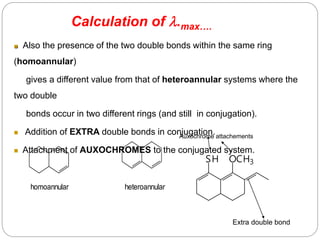 homoannular heteroannular
 Also the presence of the two double bonds within the same ring
(homoannular)
gives a different value from that of heteroannular systems where the
two double
bonds occur in two different rings (and still in conjugation).
 Addition of EXTRA double bonds in conjugation.
 Attachment of AUXOCHROMES to the conjugated system.
OCH3
SH
Auxochrome attachements
Extra double bond
Calculation of .max….
5
4
 