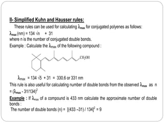 II- Simplified Kuhn and Hausser rules:
These rules can be used for calculating max for conjugated polyenes as follows:
max (nm) = 134 n + 31
where n is the number of conjugated double bonds.
Example : Calculate the max of the following compound :
max = 134 5 + 31 = 330.6 or 331 nm
This rule is also useful for calculating number of double bonds from the observed max as n
= (max - 31/134)2
Example : If max of a compound is 433 nm calculate the approximate number of double
bonds :
The number of double bonds (n) = [(433 –31) / 134]2
= 9
CH2OH
5
9
 