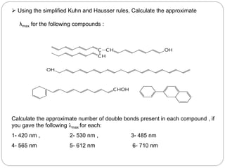  Using the simplified Kuhn and Hausser rules, Calculate the approximate
λmax for the following compounds :
Calculate the approximate number of double bonds present in each compound , if
you gave the following λmax for each:
1- 420 nm , 2- 530 nm , 3- 485 nm
4- 565 nm 5- 612 nm 6- 710 nm
CHOH
OH
C CH
CH
OH
6
0
 