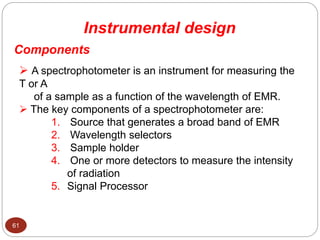 Instrumental design
Components
61
 A spectrophotometer is an instrument for measuring the
T or A
of a sample as a function of the wavelength of EMR.
 The key components of a spectrophotometer are:
1. Source that generates a broad band of EMR
2. Wavelength selectors
3. Sample holder
4. One or more detectors to measure the intensity
of radiation
5. Signal Processor
 