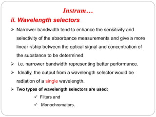 ii. Wavelength selectors
 Narrower bandwidth tend to enhance the sensitivity and
selectivity of the absorbance measurements and give a more
linear r/ship between the optical signal and concentration of
the substance to be determined
 i.e. narrower bandwidth representing better performance.
 Ideally, the output from a wavelength selector would be
radiation of a single wavelength.
 Two types of wavelength selectors are used:
 Filters and
 Monochromators.
Instrum…
6
6
 