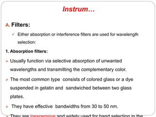 A. Filters:
 Either absorption or interference filters are used for wavelength
selection:
1. Absorption filters:
 Usually function via selective absorption of unwanted
wavelengths and transmitting the complementary color.
 The most common type consists of colored glass or a dye
suspended in gelatin and sandwiched between two glass
plates.
 They have effective bandwidths from 30 to 50 nm.
Instrum…
67
 