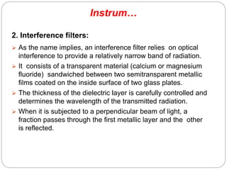 Instrum…
2. Interference filters:
 As the name implies, an interference filter relies on optical
interference to provide a relatively narrow band of radiation.
 It consists of a transparent material (calcium or magnesium
fluoride) sandwiched between two semitransparent metallic
films coated on the inside surface of two glass plates.
 The thickness of the dielectric layer is carefully controlled and
determines the wavelength of the transmitted radiation.
 When it is subjected to a perpendicular beam of light, a
fraction passes through the first metallic layer and the other
is reflected.
68
 