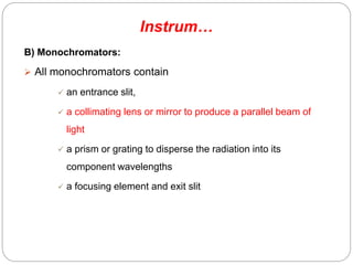 B) Monochromators:
 All monochromators contain
 an entrance slit,
 a collimating lens or mirror to produce a parallel beam of
light
 a prism or grating to disperse the radiation into its
component wavelengths
 a focusing element and exit slit
Instrum…
70
 