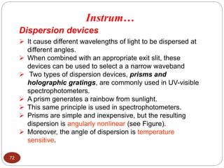 Dispersion devices
 It cause different wavelengths of light to be dispersed at
different angles.
 When combined with an appropriate exit slit, these
devices can be used to select a a narrow waveband
 Two types of dispersion devices, prisms and
holographic gratings, are commonly used in UV-visible
spectrophotometers.
 A prism generates a rainbow from sunlight.
 This same principle is used in spectrophotometers.
 Prisms are simple and inexpensive, but the resulting
dispersion is angularly nonlinear (see Figure).
 Moreover, the angle of dispersion is temperature
sensitive.
Instrum…
72
 